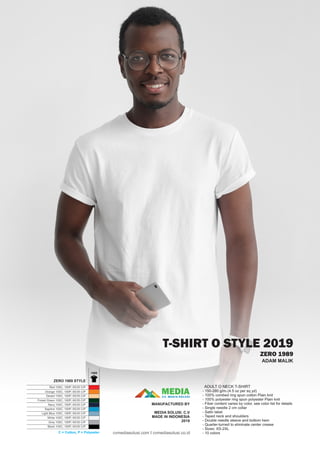 T-SHIRT O STYLE 2019
ZERO 1989
ADULT O NECK T-SHIRT
- 150-280 g/m2 (4.5 oz per sq yd)
- 100% combed ring spun cotton Plain knit
- 100% polyester ring spun polyester Plain knit
- Fiber content varies by color, see color list for details
- Single needle 2 cm collar
- Satin label
- Taped neck and shoulders
- Double needle sleeve and bottom hem
- Quarter-turned to eliminate center crease
- Sizes: XS-2XL
- 10 colors
ADAM MALIK
1989
Red 100C; 100P; 65/35 C/P
Orange 100C; 100P; 65/35 C/P
Desert 100C; 100P; 65/35 C/P
Forest Green 100C; 100P; 65/35 C/P
Navy 100C; 100P; 65/35 C/P
Saphire 100C; 100P; 65/35 C/P
Light Blue 100C; 100P; 65/35 C/P
White 100C; 100P; 65/35 C/P
Grey 100C; 100P; 65/35 C/P
Black 100C; 100P; 65/35 C/P
ZERO 1989 STYLE
C = Cotton, P = Polyester
MEDIACV. MEDIA SOLUSI
MANUFACTURED BY
MEDIA SOLUSI. C.V
MADE IN INDONESIA
2019
cvmediasolusi.com I cvmediasolusi.co.id
 