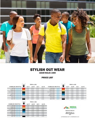 PRICE LIST
STYLISH OUT WEAR
ADAM MALIK 1989
MEDIACV. MEDIA SOLUSI
MANUFACTURED BY
MEDIA SOLUSI. C.V
MADE IN INDONESIA
2019
cvmediasolusi.com I cvmediasolusi.co.id
1989
Red 100C
Orange 100C
Desert 100C
Forest Green 100C
Navy 100C
Saphire 100C
Light Blue 100C
White 100C
Grey 100C
Black 100C
CHAMELION 1989 STYLE
Cotton 100%
PRICE in USD
size S size M size L size XL
Cotton 100%
Cotton 100%
Cotton 100%
Cotton 100%
Cotton 100%
Cotton 100%
Cotton 100%
Cotton 100%
Cotton 100%
1989
Red 100P
Orange 100P
Desert 100P
Forest Green 100P
Navy 100P
Saphire 100P
Light Blue 100P
White 100P
Grey 100P
Black 100P
CHAMELION 1989 STYLE
Polyester 100% $ 4.00
PRICE in UDS
size S
$ 4.00
$ 3.75
$ 4.25
$ 4.25
$ 3.75
$ 3.75
$ 3.45
$ 3.50
$ 4.85
size M
$ 4.05
$ 4.05
$ 3.80
$ 4.30
$ 4.30
$ 3.80
$ 3.80
$ 3.50
$ 3.55
$ 4.90
size L size XL
Polyester 100%
Polyester 100%
Polyester 100%
Polyester 100%
Polyester 100%
Polyester 100%
Polyester 100%
Polyester 100%
Polyester 100%
1989
Red 100P/C
Orange 100P/C
Desert 100P/C
Forest Green 100P/C
Navy 100P/C
Saphire 100P/C
Light Blue 100P/C
White 100P/C
Grey 100P/C
Black 100P/C
CHAMELION 1989 STYLE
Polyester 65 %
Cotton 35 %
PRICE in USD
size S size M size L size XL
Polyester 65 %
Cotton 35 %
Polyester 65 %
Cotton 35 %
Polyester 65 %
Cotton 35 %
Polyester 65 %
Cotton 35 %
Polyester 65 %
Cotton 35 %
Polyester 65 %
Cotton 35 %
Polyester 65 %
Cotton 35 %
Polyester 65 %
Cotton 35 %
Polyester 65 %
Cotton 35 %
$ 4.10
$ 4.10
$ 3.85
$ 4.35
$ 4.35
$ 3.85
$ 3.85
$ 3.55
$ 3.60
$ 4.95
$ 4.15
$ 4.15
$ 3.90
$ 4.40
$ 4.40
$ 3.90
$ 3.90
$ 3.60
$ 3.65
$ 5.00
$ 4.15
$ 4.15
$ 3.90
$ 4.40
$ 4.40
$ 3.90
$ 3.90
$ 3.60
$ 3.65
$ 5.00
$ 4.20
$ 4.20
$ 3.95
$ 4.45
$ 4.45
$ 3.95
$ 3.95
$ 3.65
$ 3.70
$ 5.05
$ 4.25
$ 4.25
$ 4.00
$ 4.50
$ 4.50
$ 4.00
$ 4.00
$ 3.70
$ 3.75
$ 5.10
$ 4.30
$ 4.30
$ 4.05
$ 4.55
$ 4.55
$ 4.05
$ 4.05
$ 3.75
$ 3.80
$ 5.15
$ 4.30
$ 4.30
$ 4.05
$ 4.55
$ 4.55
$ 4.05
$ 4.05
$ 3.75
$ 3.80
$ 5.15
$ 4.35
$ 4.35
$ 4.10
$ 4.60
$ 4.60
$ 4.10
$ 4.10
$ 3.80
$ 3.85
$ 5.20
$ 4.40
$ 4.40
$ 4.15
$ 4.65
$ 4.65
$ 4.15
$ 4.15
$ 3.85
$ 3.90
$ 5.25
$ 4.45
$ 4.45
$ 4.20
$ 4.70
$ 4.70
$ 4.20
$ 4.20
$ 3.90
$ 3.95
$ 5.30
 