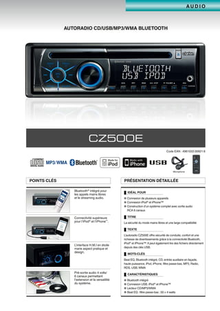 A U D I O
AUTORADIO CD/USB/MP3/WMA BLUETOOTH
CZ500E
Code EAN : 4961033 00921 6
Microphone
POINTS CLÉS PRÉSENTATION DÉTAILLÉE
IDÉAL POUR
● Connexion de plusieurs appareils
● Connexion iPod®
et iPhone™
● Construction d’un système complet avec sortie audio
RCA 6 canaux
TITRE
La sécurité du mode mains libres et une large compatibilité
TEXTE
L’autoradio CZ500E offre sécurité de conduite, confort et une
richesse de divertissements grâce à la connectivité Bluetooth,
iPod®
et iPhone™.Il peut également lire des fichiers directement
depuis des clés USB.
MOTS-CLÉS
Beat EQ, Bluetooth intégré, CD, entrée auxiliaire en façade,
haute puissance, iPod, iPhone, filtre passe-bas, MP3, Radio,
RDS, USB, WMA
CARACTÉRISTIQUES
● Bluetooth intégré
● Connexion USB, iPod®
et iPhone™
● Lecteur CD/MP3/WMA
● Beat EQ ; filtre passe-bas ; 50 × 4 watts
Bluetooth®
intégré pour
les appels mains libres
et le streaming audio.
Connectivité supérieure
pour l’iPod®
et l’iPhone™
.
L’interface H.M.I en étoile
marie aspect pratique et
design.
Pré-sortie audio 4 volts/
6 canaux permettant
l’extension et la versatilité
du système.
 