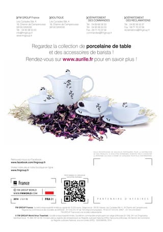 P A R T E N A I R E D ’ A F F A I R E S
	FM GROUP France
Les Cyclades Bât. A
18, Chemin de Camperousse
06130 GRASSE
Tél. : 04 93 36 50 03
info@fmgroup.fr
www.fmgroup.fr
Retrouvez-nous sur Facebook :
www.facebook.com/fmgroup.fr
Visitez notre site et notre boutique en ligne : 	
www.fmgroup.fr
TÉLÉCHARGEZ LE CATALOGUE
SUR VOTRE PORTABLE :
FM GROUP France, Société à responsabilité limitée au capital de 10.000 euros. Siège social : 06130 Grasse, Les Cyclades Bât. A, 18 Chemin de Camperousse.
Registre du Commerce et des Sociétés de GRASSE : 517 510 210. N° de TVA intracommunautaire : FR 52 517 510 210. SIRET : 517 510 210 00027.
FM GROUP France est une société indépendante.
© FM GROUP World Artur Trawiński, Société à responsabilité limitée, Société en commandite simple ayant son siège à Wroclaw (51-129), 247 rue Żmigrodzka,
Identifiant fiscal : PL 895-187-00-93. Immatriculée au registre des entrepreneurs du Registre Judiciaire National (KRS), Fabryczna à Wrocław, VIe Section de Commerce
du Registre Judiciaire National, sous le numéro (KRS) : 0000268185, 2014.
NOUS RECHERCHONS DE NOUVEAUX PARTENAIRES POUR LA DISTRIBUTION
DE NOS PRODUITS. SI VOUS ÊTES INTÉRESSÉS, N’HÉSITEZ PAS À CONTACTER
LA PERSONNE QUI VOUS A DONNÉ CE CATALOGUE POUR PLUS D’INFORMATIONS.
fra 01
© FM GROUP WORLD
WWW.FMWORLD.COM
2014 j u i n
France
	DÉPARTEMENT 	
	 	DES COMMANDES
Tél. : 04 69 66 56 33
Tél. : 04 93 36 50 03
Fax : 09 71 70 22 56
commandes@fmgroup.fr
	BOUTIQUE
Les Cyclades Bât. A
18, Chemin de Camperousse
06130 GRASSE
	DÉPARTEMENT 	
	 	DES RÉCLAMATIONS
Tél. : 04 93 36 50 37
Fax : 09 71 70 22 56
reclamations@fmgroup.fr
Regardez la collection de porcelaine de table
et des accessoires de barista !
Rendez-vous sur www.aurile.fr pour en savoir plus !
 