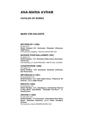 ANA-MARIA AVRAM
CATALOG OF WORKS




MUSIC FOR SOLOISTS



METABOLES I (1986)
for flute (12’)
World Premiere:1986, Bucharest, Romanian Atheneum,
Virgil Frâncu
First recording: Artgallery - Paris ESL 009-ED MN 1007

MUSIQUE POUR MALLARMÉÉ (1987)
for piano (11’)
World Premiere: 1987, Romanian Radio House, Bucharest,
A-M Avram
First recording: LP, ELECTRECORD, 1988 ST-ECE 16790/88

COSMOPHONIE (1988)
For organ (14’)
World Premiere: 1988, Bucharest, Romanian Atheneum,
Dan Racoveanu

MÉTABOLES II (1991)
for bass clarinet (13’)
World Premiere: 1992, Paris, Radio France, “Présences ‘92”
Festival,, soloist: Didier PernoÎt

REFLETS (1992)
for percussion (10’)
World Premiere: 1993, Cluj-Napoca, International Festival
of New Music “Cluj Modern” , Ensemble “Ars Nov a” , dir.
Cornel Taranu

ARCHAE I (1992)
for solo voice (13’)
World Premiere: 1992 Bucharest “International New Music
W eek”, Romanian Atheneum, Soloist: Elena Vassilieva
(France)
First recording: Edition MODERN ED MN 1004
 