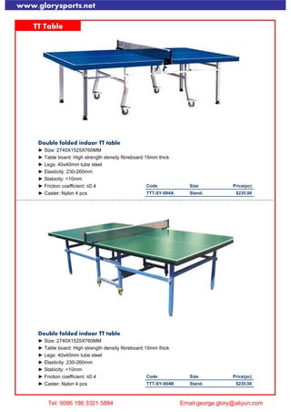 www.glorysports.net
TT Table
Double folded indoor TT table
► Size: 2740X1525X760MM
► Table board: High strength density fibreboard 15mm thick
► Legs: 40x40mm tube steel
► Elasticity: 230-260mm
► Stabicity: <10mm
► Friction coefficient: ≤0.4 Code Size Price(pc)
► Caster: Nylon 4 pcs TTT-SY-004A Stand. $235.00
Double folded indoor TT table
► Size: 2740X1525X760MM
► Table board: High strength density fibreboard 15mm thick
► Legs: 40x40mm tube steel
► Elasticity: 230-260mm
► Stabicity: <10mm
► Friction coefficient: ≤0.4 Code Size Price(pc)
► Caster: Nylon 4 pcs TTT-SY-004B Stand. $235.00
Tel: 0086 186 3321 5884 Email:george.glory@aliyun.com
 