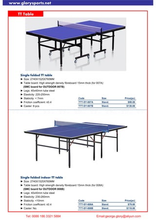 www.glorysports.net
TT Table
Single folded TT table
► Size: 2740X1525X760MM
► Table board: High strength density fibreboard 15mm thick (for 007A)
(SMC board for OUTDOOR 007B)
► Legs: 40x40mm tube steel
► Elasticity: 220-250mm
► Stabicity: < 7mm Code Size Price(pc)
► Friction coefficient: ≤0.4 TTT-SY-007A Stand. $98.00
► Caster: 8 pcs TTT-SY-007B Stand. $138.00
Single folded indoor TT table
► Size: 2740X1525X760MM
► Table board: High strength density fibreboard 15mm thick (for 008A)
(SMC board for OUTDOOR 008B)
► Legs: 40x40mm tube steel
► Elasticity: 230-260mm
► Stabicity: <10mm Code Size Price(pc)
► Friction coefficient: ≤0.4 TTT-SY-008A Stand. $79.80
► Caster: No. TTT-SY-008B Stand. $118.80
Tel: 0086 186 3321 5884 Email:george.glory@aliyun.com
 