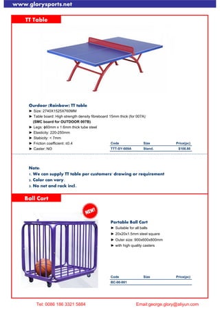 www.glorysports.net
TT Table
Ourdoor (Rainbow) TT table
► Size: 2740X1525X760MM
► Table board: High strength density fibreboard 15mm thick (for 007A)
(SMC board for OUTDOOR 007B)
► Legs: ɸ60mm x 1.6mm thick tube steel
► Elasticity: 220-250mm
► Stabicity: < 7mm
► Friction coefficient: ≤0.4 Code Size Price(pc)
► Caster: NO TTT-SY-009A Stand. $108.80
Note:
1. We can supply TT table per customers' drawing or requirement
2. Color can vary.
3. No net and rack incl..
Ball Cart
Portable Ball Cart
► Suitable for all balls
► 20x20x1.5mm steel square
► Outer size: 900x600x800mm
► with high quality casters
Spike Gauge
Code Size Price(pc)
BC-00-001
Tel: 0086 186 3321 5884 Email:george.glory@aliyun.com
 