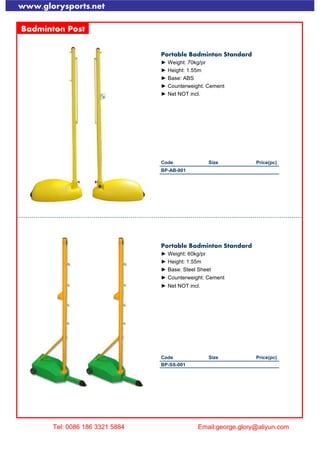 www.glorysports.net
Badminton Post
Portable Badminton Standard
► Weight: 70kg/pr
► Height: 1.55m
► Base: ABS
► Counterweight: Cement
► Net NOT incl.
Code Size Price(pc)
BP-AB-001
Portable Badminton Standard
► Weight: 60kg/pr
► Height: 1.55m
► Base: Steel Sheet
► Counterweight: Cement
► Net NOT incl.
Code Size Price(pc)
BP-SS-001
Tel: 0086 186 3321 5884 Email:george.glory@aliyun.com
 