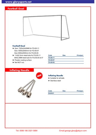 www.glorysports.net
Football Goal
Football Goal
► Size: 7320x2440MM for FG-00-11
Size: 5000x2000mm for FG-00-07
Size:3000x2000mm for FG-00-05
► 114X2.5mm steel tube for FG-00-11 Code Size Price(pc)
89X2.2MM steel tube for FG-00-05 & 07 FG-00-11
► Powder coating surface FG-00-07
► Net NOT incl. FG-00-05
Inflating Needle
Inflating Needle
► Suitable for all balls
► Stainless steel
Code Size Price(pc)
IN-00-01
Spike Gauge
Tel: 0086 186 3321 5884 Email:george.glory@aliyun.com
 