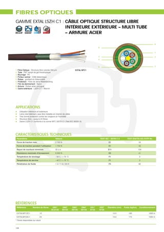 FIBRES OPTIQUES
GAMME EXTAL LSZH C1 : CÂBLE OPTIQUE STRUCTURE LIBRE
                      INTÉRIEURE EXTÉRIEURE – MULTI TUBE
LIBRE       INT/EXT
                      – ARMURE ACIER

                                                                                                                                                         9
                                                                                               8

                                                                                                                                                         1

                                                                                               3                                                         2
                                                                                               4


                                                                                               6                                                         7
1. Fibre Optique : Structure libre colorée 250 μm                       EXTAL MTC1
2. Tube : PBT rempli de gel thixotropique
3. Bourrage : PE
4. Porteur central : CSM diélectrique
5. Ruban
6. Protection : Fibre de verre Waterblocking
7. Filin de déchirement : Nylon
8. Armure : Ruban acier corrugué
9. Gaine extérieure : LSZH C1 – Marron




APPLICATIONS
      Utilisation intérieure et extérieure
      Liens inter-bâtiment, peut être installés en chemin de câble
      Très bonne protection contre les rongeurs et l’humidité

      Gaine LSZH C1 conforme à la norme NFC 32070 C1 (Test IEC 60331-3)




CARACTÉRISTIQUES TECHNIQUES
 Paramètres                                     Valeurs                                            TEST IEC – 60794-1-2      TEST EIA/TIA-455 FOTP No
 Force de traction max.                         2 700 N                                                    E1                             33
 Force de traction pendant l’utilisation        1 700 N                                                    E1                             33
 Rayon de courbure minimum                      20 x ø                                                     E11                            104
 Résistance maximale d’écrasement               6 000 N                                                    E3                             41
 Température de stockage                                                                                   F1                              3
 Température de service                                                                                    F1                              3
                                                1 m / 1 m / 24 H                                           F5                             82




RÉFÉRENCES
 Référence                                  OM1*         OM2*        OM3*     OM4*     OS1*    OS2*       Diamètre (mm)   Poids (kg/km)    Conditionnement
                                           62.5/125      50/125      50/125   50/125   9/125   9/125
 EXTALMT12C1                 12                                                                                  13.0         160                  1000 m
 EXTALMT24C1                 24                                                                                  13.0         175                  1000 m
* Fibres disponibles sur stock



108
 