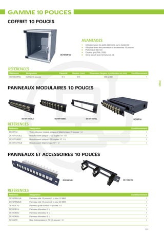 GAMME 10 POUCES
COFFRET 10 POUCES



                                                                                AVANTAGES
                                                                                    Utilisation pour les petits bâtiments ou le résidentiel
                                                                                    A équiper avec des panneaux ou accessoires 10 pouces
                                                                                    Profondeur 350 mm
                                                                                    Couleur gris (RAL 7035)
                                                        DC10COF6U                   Verre sécurit avec fermeture à clé




RÉFÉRENCES
Référence       Désignation                           Capacité       Hauteur (mm)       Dimension (largeur x profondeur en mm)          Conditionnement
DC10COF6U       Coffret 10 pouces                        6U               315                            300 x 300                                    1




                                                                                                                                                           MMC
PANNEAUX MODULAIRES 10 POUCES




             DC10T1U12LC                        DC10T1U8SC                          DC10T1UTEL                                             DC10T1U

RÉFÉRENCES
Référence           Désignation                                                                                                         Conditionnement
DC10T1U             Tiroir vide pour module optique et téléphonique 10 pouces 1 U                                                                    1
DC10T1U12LC         Module avant optique 12 LC duplex 10” 1 U                                                                                        1
DC10T1U8SC          Module avant optique 8 SC duplex 10” 1 U                                                                                         1
DC10T1UTELE         Module avant téléphonique 10” 1 U                                                                                                1




PANNEAUX ET ACCESSOIRES 10 POUCES




                                                          DCPAN1UK                                                             DC 10GC1U




RÉFÉRENCES
Référence           Désignation                                                                                                         Conditionnement
DC10PAN1UK          Panneau vide 10 pouces 1 U pour 12 MK6                                                                                           1
DC10PAN2UK          Panneau vide 10 pouces 2 U pour 24 MK6                                                                                           1
DC10GC1U            Panneau guide cordon 10 pouces 1 U                                                                                               1
DC10OB1U            Panneau obturateur 1 U                                                                                                           1
DC10OB2U            Panneau obturateur 2 U                                                                                                           1
DC10OB3U            Panneau obturateur 3 U                                                                                                           1
DC104PC             Bloc d’alimentation 4 PC 10 pouces 1 U                                                                                           1



                                                                                                                                                     131
 
