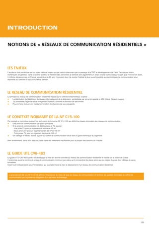 INTRODUCTION


NOTIONS DE « RÉSEAUX DE COMMUNICATION RÉSIDENTIELS »




LES ENJEUX
L’accès au tout numérique est un enjeu national majeur qui se traduit notamment par le passage à la TNT, le développement de l’adsl, l’accès aux loisirs
numériques en général. Dans un avenir proche, le maintien des personnes à domicile sera également un enjeu crucial surtout lorsqu’on sait qu’à l’horizon de 2050,
5 millions de personnes en France auront plus de 85 ans. Il convient donc de rendre l’habitat le plus ouvert possible aux technologies de communication pour
répondre aux besoins d’aujourd’hui et de demain.




LE RÉSEAU DE COMMUNICATION RÉSIDENTIEL
Le principe du réseau de communication résidentiel repose sur 3 critères fondamentaux à savoir :
      La distribution du téléphone, du réseau informatique et de la télévision, symbolisée par ce qu’on appelle la VDI (Voice, Data et Images)
       La possibilité d’agencer et de ré-agencer l’habitat à volonté en fonction de ses envies
      Pouvoir faire évoluer son habitat en fonction des besoins de ses occupants




LE CONTEXTE NORMATIF DE LA NF C15-100
Ce concept se conc
     Une prise de communication par pièce principale
     Si la prise de communication ne distribue pas la TV, ajouter :
     - Une prise TV pour un logement de moins de 35 m²
     - Deux prises TV pour un logement entre 35 m² et 100 m²
     - Trois prises TV pour un logement de plus de 100 m²
     Un câblage en étoile, réalisé à partir du coffret de communication situé dans la gaine technique du logement.




LE GUIDE UTE C90-483
Le guide UTE C90-483 quant à lui développe la mise en œuvre concrète du réseau de communication résidentiel et insiste sur la notion de Grade.
Il préconise aussi le nombre de prises de communication minimum par pièce qu’il conviendrait de placer ainsi que les règles de pose d’un câblage à paires
torsadées.
C’est l’outil indispensable pour l’installateur qui souhaite mener à bien le déploiement d’un réseau de communication résidentiel.




 communication par la présence obligatoire d’un panneau de brassage.




                                                                                                                                                              133
 
