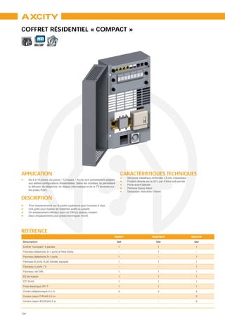 AXCITY
COFFRET RÉSIDENTIEL « COMPACT »
             HD
                         VoIP




APPLICATION                                                                               CARACTÉRISTIQUES TECHNIQUES
                                                                                            Structure métallique renforcée 1.2 mm d’épaisseur
      De 8 à 16 prises, les packs « Compact » Axcity sont parfaitement adaptés
                                                                                            Fixation directe sur la GTL par 4 trous pré-percés
                                                                                            Porte-avant latérale
      la diffusion du téléphone, du réseau informatique et de la TV terrestre sur
                                                                                            Peinture Epoxy blanc
      les prises RJ45.
                                                                                            Dimension 250x400x170mm

DESCRIPTION
      Trois emplacements sur la partie supérieure pour modules à clips

      Un emplacement inférieur pour rail DIN ou plateau modem
      Deux emplacements pour prises électriques 45x45




RÉFÉRENCE
                                                                                    RD8CP                       RD8FMCP                          RD8TCP
 Description                                                                         Qté                            Qté                           Qté
 Coffret "Compact" 2 parties                                                          1                              1                             1
                                                                                      -                              1                             -
 Panneau téléphone 3+1 ports                                                          1                              -                             1
 Panneau 8 ports RJ45 blindés équipés                                                 1                              1                             1
 Panneau 4 ports TV                                                                   -                              -                             1
 Panneau rail DIN                                                                     1                              1                             1
 Kit de masse                                                                         1                              1                             1
 DTI RJ45                                                                             1                              1                             1
 Prise électrique 2P+T                                                                1                              1                             1
 Cordon téléphonique 0.5 m                                                            4                              4                             4
 Cordon balun F/RJ45 0.5 m                                                            -                              -                             2
 Cordon balun IEC/RJ45 2 m                                                            -                              -                             2



134
 