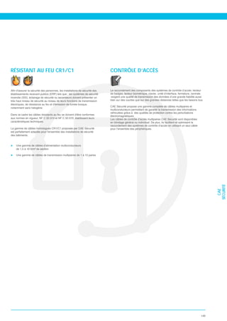 RÉSISTANT AU FEU CR1/C1                                                     CONTRÔLE D’ACCÈS



                                                                            de badges, lecteur biométrique, clavier, unité d’interface, fermeture, centrale
incendie (SSI), éclairage de sécurité ou ascenseurs doivent présenter un
très haut niveau de sécurité au niveau de leurs fonctions de transmission   bien sur des courtes que sur des grandes distances telles que les liaisons bus.

                                                                            CAE Sécurité propose une gamme complète de câbles multipaires et
notamment sans halogène.
                                                                            multiconducteurs permettant de garantir la transmission des informations
                                                                            véhiculées grâce à des qualités de protection contre les perturbations
                                                                            électromagnétiques.
aux normes en vigueur, NF C 32-310 et NF C 32-070, établissant leurs        Les câbles de contrôle d’accès multipaires CAE Sécurité sont disponibles
caractéristiques techniques.                                                en blindage général ou individuel. De plus, ils facilitent et optimisent le

La gamme de câbles homologués CR1/C1 proposée par CAE Sécurité              pour l’ensemble des périphériques.

des bâtiments.


    Une gamme de câbles d’alimentation multiconducteurs
    de 1,5 à 16 mm² de section

    Une gamme de câbles de transmission multipaires de 1 à 15 paires




                                                                                                                                                                    SÉCURITÉ
                                                                                                                                                                      CAE




                                                                                                                                                              149
 