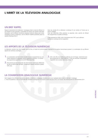 L’ARRÊT DE LA TÉLÉVISION ANALOGIQUE




UN BREF RAPPEL
Depuis le lancement de la télévision, l’analogique était le mode de diffusion et
de réception le plus populaire. Il permettait de recevoir les chaînes nationales      biais du satellite.
                                                                                      Avec ses différentes offres gratuites ou payantes, elle a permis de diffuser
                                                                                      des programmes en qualité numérique.
satellite Atlantique Bird 3.
                                                                                      C’est seulement en 2005, avec le lancement de la TNT, que la diffusion
                                                                                      hertzienne numérique fait son apparition.




LES APPORTS DE LA TÉLÉVISION NUMÉRIQUE
La télévision, premier loisir des français, est à la fois un moyen de communication important et un secteur économique puissant. La numérisation de sa diffusion
apporte de nombreux avantages.




1. La numérisation permet de faire transiter plusieurs programmes sur une             3.
     même fréquence et augmente ainsi la capacité de diffusion. Le nombre
     de programmes augmente et enrichit l’offre disponible.                                l’apparition de la couleur dans les années 70.

2. Elle permet aussi de transporter des informations numériques différentes
     tel que du texte et des données. La télévision devient interactive (teletex,




LA COHABITATION ANALOGIQUE NUMÉRIQUE
Qu’il s’agisse d’une diffusion terrestre ou satellite, la télévision analogique cohabite encore pour quelques temps avec la télévision numérique.




                                                                                                                                                                     AXITRONIC




                                                                                                                                                               211
 