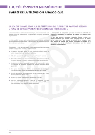 LA TÉLÉVISION NUMÉRIQUE
L’ARRÊT DE LA TÉLÉVISION ANALOGIQUE




LA LOI DU 7 MARS 2007 SUR LA TÉLÉVISION DU FUTUR ET LE RAPPORT BESSON
« PLAN DE DÉVELOPPEMENT DE L’ÉCONOMIE NUMÉRIQUE »
L’économie numérique est l’une des plus dynamiques et les investissements sont       Il est important de comprendre que sans une mise en conformité des
                                                                                     installations individuelles et collectives, les français ne recevrons plus
et présidentielle.                                                                   la télévision.
                                                                                     En tant que fabricant, distributeur, installateur, Bureau d’Études, une
                                                                                     mission importante nous incombe. Nous participons tous à la gestion
La loi de mars 2007 donne un cadre juridique à la télévision numérique tandis que    de ce «switch over» pour assurer la continuité de la réception. Nous
le rapport Besson assure le pilotage et la coordination des politiques publiques     nous devons de proposer des solutions innovantes et adaptées à la
dans le domaine du numérique.
                                                                                     pleinement du tout numérique.

Concrètement, il s’agit de moderniser la diffusion audiovisuelle et de permettre
à 100 % de la population d’accéder à cette technologie.

      La diffusion devra être atteinte par voie hertzienne terrestre, satellite et
      autres réseaux établis par les collectivités locales

      95% de la population devra être couverte par voie hertzienne terrestre

      Deux offres satellites sans abonnement et location de matériels permettront
      de couvrir les zones d’ombres et zones non couvertes en hertzien terrestre

      La télévision hertzienne analogique cessera le 30 novembre 2011 selon

      par le CSA

      Une partie des fréquences libérées par l’extinction de l’analogique




      En 2010, un premier multiplexe TNT sera lancé en Outre Mer.

      Fin 2011, l’objectif est de doter la France de 11 multiplexes TNT pour
      une couverture de 95% de la population et de 2 multiplexes TMP avec




212
 