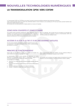 NOUVELLES TECHNOLOGIES NUMÉRIQUES
LA TRANSMODULATION QPSK VERS COFDM




programmes satellites payants et gratuits.
Elle s’adresse donc tout particulièrement à l’habitat collectif et à l’univers de l’hospitality.




ZONES NON COUVERTES ET ZONES D’OMBRE
Pour diverses raisons techniques (interférences, échos, distance par rapport à              Pour une collectivité, cela se traduit soit par une solution bis commutée avec

ainsi prévu deux offres satellites sans abonnement et location de matériel pour             COFDM qui évitera une installation lourde.
recevoir les chaînes de la TNT et assurer ainsi la continuité de la réception.




ACCÉDER À LA FOIS À LA TNT ET À DES PROGRAMMES SATELLITES
Pour des raisons évidentes, les hôteliers souhaitent proposer de plus en plus

peut répondre à ce besoin.




PRINCIPES DE FONCTIONNEMENT
Depuis 2008, tous les téléviseurs vendus sur le marché sont équipés d’un                    Avec la transmodulation QPSK vers COFDM, il est donc possible de diffuser le
tuner COFDM c’est à dire d’un adaptateur TNT intégré.                                       signal satellite sur les téléviseurs équipés de tuner COFDM.

La transmodulation QPSK va donc permettre de sélectionner un nombre
déterminé de programmes contenus dans un transpondeur satellite et de                       La modulation est le processus par lequel le signal est transformé de sa forme
le convertir directement en un multiplex TNT modulé en COFDM.
Les avantages sont nombreux :
      Distribution d’un nombre important de chaînes satellites gratuites, payantes,
      étrangères
      Distribution des chaînes en qualité numérique sans l’achat de démodulateurs
      satellites
      Installation rapide sans intervention sur le réseau de distribution
      Évolutive : Possibilité de rajouter des programmes à tout moment




214
 