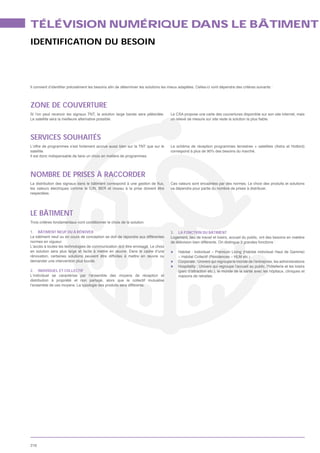 TÉLÉVISION NUMÉRIQUE DANS LE BÂTIMENT
IDENTIFICATION DU BESOIN




ZONE DE COUVERTURE
Si l’on peut recevoir les signaux TNT, la solution large bande sera plébicitée.   Le CSA propose une carte des couvertures disponible sur son site internet, mais
Le satellite sera la meilleure alternative possible.




SERVICES SOUHAITÉS
L’offre de programmes s’est fortement accrue aussi bien sur la TNT que sur le
satellite.                                                                        correspond à plus de 90% des besoins du marché.
Il est donc indispensable de faire un choix en matière de programmes.




NOMBRE DE PRISES À RACCORDER
                                                                                  Ces valeurs sont encadrées par des normes. Le choix des produits et solutions
                                                                                  va dépendre pour partie du nombre de prises à distribuer.
respectées.




LE BÂTIMENT
Trois critères fondamentaux vont conditionner le choix de la solution.

1. BÂTIMENT NEUF OU À RÉNOVER                                                     3. LA FONCTION DU BÂTIMENT
Le bâtiment neuf ou en cours de conception se doit de répondre aux différentes    Logement, lieu de travail et loisirs, accueil du public, ont des besoins en matière
normes en vigueur.                                                                de télévision bien différents. On distingue 3 grandes fonctions :
L’accès à toutes les technologies de communication doit être envisagé. Le choix
en solution sera plus large et facile à mettre en œuvre. Dans le cadre d’une

demander une intervention plus lourde.                                                Corporate : Univers qui regroupe le monde de l’entreprise, les administrations
                                                                                      Hospitality : Univers qui regroupe l’accueil au public, l’hôtellerie et les loisirs
2. INDIVIDUEL ET COLLECTIF
L’individuel se caractérise par l’ensemble des moyens de réception et                 maisons de retraites
distribution à propriété et non partagé, alors que le collectif mutualise
l’ensemble de ces moyens. La typologie des produits sera différente.




216
 