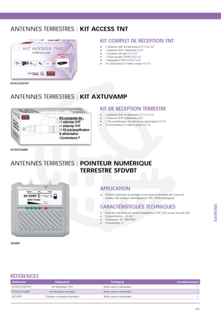 ANTENNES TERRESTRES : KIT ACCESS TNT
                                              KIT COMPLET DE RÉCEPTION TNT
                                                1 Antenne UHF 44 éléments AXTY442169
                                                1 Antenne VHF 7 éléments SX07
                                                1 Coupleur de mât CPL2UV
                                                1 Prise murale TV/FM SSD102
                                                1 Adaptateur TNT AXTNT100S
                                                10 Connecteurs F mâle à visser RZ154




KITACCESSTNT




ANTENNES TERRESTRES : KIT AXTUVAMP
                                              KIT DE RÉCEPTION TERRESTRE
                                                1 Antenne UHF 44 éléments AXTY442169
                                                1 Antenne VHF 7 éléments SX07
                                                                                              KIT35
                                                10 Connecteurs F mâle à visser RZ154




KITAXTUVAMP




ANTENNES TERRESTRES : POINTEUR NUMÉRIQUE
                      TERRESTRE SFDVBT

                                              APPLICATION
                                                meilleur des niveaux radiofréquence TNT, FM et Analogique


                                              CARACTÉRISTIQUES TECHNIQUES
                                                                                                                                  AXITRONIC
                                                Peut être alimenté par certains adaptateurs TNT (5V) ou par une pile (9V)
                                                Consommation : 25 mA
                                                Fréquence : 47 . 862 MHz
                                                Connectique : F




SFDVBT




RÉFÉRENCES
Références            Désignation                    Packaging                                               Conditionnement
KITACCESSTNT        Kit Réception TNT          Boîte carton individuelle                                                    1
KITAXTUVAMP       Kit Réception terrestre      Boîte carton individuelle                                                    1
SFDVBT         Pointeur numérique terrestre    Boîte carton individuelle                                                    1



                                                                                                                            227
 