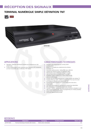 RÉCEPTION DES SIGNAUX
TERMINAL NUMÉRIQUE SIMPLE DÉFINITION TNT




                                                                                   AXTNT100S




APPLICATIONS                                                                       CARACTÉRISTIQUES TECHNIQUES
  Récepteur Télévision Numérique Terrestre pour programme en clair                     Réception des programmes aux normes DVB-T
  (Free To Air)                                                                        2 prises péritel
  Produit indispensable à votre installation pour recevoir la TNT Hertzienne           Bouton +/- en façade pour sélectionner les chaînes
  (si vous ne possédez pas un téléviseur TNT Ready)                                    Connexion TV
                                                                                       Connexion autres sources : lecteur DVD, jeux vidéo etc
                                                                                       Filtrage des chaînes par leur nom (première lettre)
                                                                                       Mémorisation jusqu’à 500 programmes TV et radio
                                                                                       Liste de favoris pour les programmes TV et radio
                                                                                       Installation rapide, facilitée par un menu simple et clair,
                                                                                       menu en multi-langage
                                                                                       Fonction de verrouillage parental pour le menu ou pour les chaînes TV

                                                                                       (en fonction du diffuseur des programmes TV)
                                                                                       Supporte les Multi-langues pour le sous-titrage et le choix de la
                                                                                       langue audio




                                                                                                                                                                     AXITRONIC
                                                                                       Recherche automatique ou manuelle des programmes disponibles
                                                                                       Mise sous tension sur le dernier programme visualisé
                                                                                       Fonction «TIMER» : permet de mettre en/hors fonction le récepteur à une
                                                                                       date et heure programmée : jusqu’à 8 programmes et 5 modes possibles
                                                                                       3 jeux inclus (Tetris/Snake/Othello)
                                                                                       Livré avec télécommande et piles




RÉFÉRENCE
Référence                          Désignation                                 Packaging                Conditionnement                          Master carton
AXTNT100S           Terminal Numérique Terrestre 200 chaînes          Boîte carton individuelle                  1                                             20



                                                                                                                                                               235
 