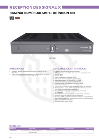 RÉCEPTION DES SIGNAUX
TERMINAL NUMÉRIQUE SIMPLE DÉFINITION TNT




                                                                               AXTNT200S




APPLICATIONS                                                                           CARACTÉRISTIQUES TECHNIQUES
      Récepteur Télévision Numérique Terrestre pour programme en clair                     Réception des programmes aux normes DVB-T
      (Free To Air)
      Produit indispensable à votre installation pour recevoir la TNT Hertzienne           2 prises péritel
      (si vous ne possédez pas un téléviseur TNT Ready)                                    3 sorties RCA
                                                                                           Sortie coaxiale Audio numérique (S/PDIF)
                                                                                           Filtrage des chaînes par leur nom (première lettre)
                                                                                           Mémorisation jusqu’à 500 programmes TV et radio
                                                                                           Liste de favoris pour les programmes TV et radio
                                                                                           Installation rapide, facilitée par un menu simple et clair,
                                                                                           menu en multi-langage
                                                                                           Fonction de verrouillage parental pour le menu ou pour les chaînes TV

                                                                                           (en fonction du diffuseur des programmes TV)
                                                                                           Supporte les Multi-langues pour le sous-titrage et le choix de
                                                                                           la langue audio
                                                                                           Recherche automatique ou manuelle des programmes disponibles
                                                                                           Mise sous tension sur le dernier programme visualisé
                                                                                           Fonction «TIMER» : permet de mettre en/hors fonction le récepteur à une
                                                                                           date et heure programmée : jusqu’à 8 programmes et 5 modes possibles
                                                                                           3 jeux inclus (Tetris/Snake/Othello)
                                                                                           Livré avec télécommande et piles




RÉFÉRENCE
 Référence                             Désignation                                 Packaging                Conditionnement                          Master carton
 AXTNT200S              Terminal Numérique Terrestre 200 chaînes          Boîte carton individuelle                  1                                             5




236
 