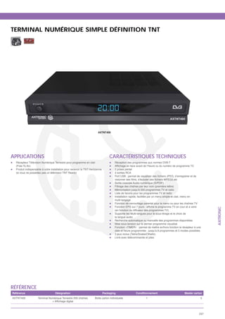 TERMINAL NUMÉRIQUE SIMPLE DÉFINITION TNT




                                                                        AXTNT400




APPLICATIONS                                                                       CARACTÉRISTIQUES TECHNIQUES
  Récepteur Télévision Numérique Terrestre pour programme en clair                     Réception des programmes aux normes DVB-T
  (Free To Air)
  Produit indispensable à votre installation pour recevoir la TNT Hertzienne           2 prises péritel
  (si vous ne possédez pas un téléviseur TNT Ready)                                    3 sorties RCA


                                                                                       Sortie coaxiale Audio numérique (S/PDIF)
                                                                                       Filtrage des chaînes par leur nom (première lettre)
                                                                                       Mémorisation jusqu’à 500 programmes TV et radio
                                                                                       Liste de favoris pour les programmes TV et radio
                                                                                       Installation rapide, facilitée par un menu simple et clair, menu en
                                                                                       multi-langage
                                                                                       Fonction de verrouillage parental pour le menu ou pour les chaînes TV




                                                                                                                                                                     AXITRONIC
                                                                                       (en fonction du diffuseur des programmes TV)
                                                                                       Supporte les Multi-langues pour le sous-titrage et le choix de
                                                                                       la langue audio
                                                                                       Recherche automatique ou manuelle des programmes disponibles
                                                                                       Mise sous tension sur le dernier programme visualisé
                                                                                       Fonction «TIMER» : permet de mettre en/hors fonction le récepteur à une
                                                                                       date et heure programmée : jusqu’à 8 programmes et 5 modes possibles
                                                                                       3 jeux inclus (Tetris/Snake/Othello)
                                                                                       Livré avec télécommande et piles




RÉFÉRENCE
Référence                          Désignation                                 Packaging                  Conditionnement                        Master carton
AXTNT400            Terminal Numérique Terrestre 200 chaînes          Boîte carton individuelle                  1                                             5




                                                                                                                                                               237
 