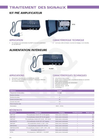 TRAITEMENT DES SIGNAUX
KIT PRÉ AMPLIFICATEUR



                                                                                                                     KIT35




APPLICATION                                                                     CARACTÉRISTIQUE TECHNIQUE
      de mât AMP235F




ALIMENTATION INTÉRIEURE




                                                                           AL2402F




APPLICATIONS                                                                    CARACTÉRISTIQUES TECHNIQUES
                                                                                     Une entrée et deux sorties
      Ses deux sorties permettent de connecter 2 téléviseurs différents              Boîtier interne métallique pour une protection accrue aux parasites
      sur la même installation                                                       Boîtier externe plastique
                                                                                     LED verte de visualisation de l’alimentation
                                                                                     Protection courts-circuits

                                                                                     Connectique : F


Référence                                                                               AL2402F
Fréquences d’entrée (MHz)                                                                5 – 862
Nombre d’entrées                                                                            1
Nombre de sorties                                                                           2
Tension de sortie (Vdc)                                                                     24
Courant max (mA)                                                                           150
Perte d’insertion (dB)                                                                      4
Alimentation                                                                          230 V ~ 50 Hz


RÉFÉRENCES
 Références                                       Désignation                              Packaging                   Conditionnement           Master carton
 AMP125F                                                                             Boîte carton individuelle                 1                           80
 AMP135F                                                                             Boîte carton individuelle                 1                           80
 AMP235F                                                                             Boîte carton individuelle                 1                           80
 AMP235FLN                                                                           Boîte carton individuelle                 1                           80
 AMP335F                                                                             Boîte carton individuelle                 1                           80
 AMP335FBII                                                                          Boîte carton individuelle                 1                           80
 AMP335UUVFM                                                                         Boîte carton individuelle                 1                           80
 AL2402F                                   Alimentation intérieure 24 V              Boîte carton individuelle                 1                           50
 KIT35                              Kit composé de 1 AMP235F + 1 AL2402F             Boîte carton individuelle                 1                           32



240
 