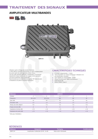TRAITEMENT DES SIGNAUX
AMPLIFICATEUR MULTIBANDES




                                                         AMP5144




                                                                              CARACTÉRISTIQUES TECHNIQUES
les autres après les avoir égalisées (même niveau).                             5 Entrées indépendantes / 1 Sortie
                                                                                Télé alimentation sur chaque entrée pour l’utilisation d’un
séparément chaque bande puis les coupler et ainsi permettre
une bonne distribution dans le bâtiment.                                        Gain réglable sur chaque entrée : -20 dB
Recommandé pour le traitement des signaux TNT dans le cadre                     Niveau de sortie élevé, faible intermodulation
d’installations de petite et moyenne importance.                                Sortie test 20 dB
                                                                                Boîtier ZAMAC Class A




 Référence                                                                            AMP5144
 Entrées                                     5                        4                   3                         2                          1
 Fréquence                               BIV & BV                  BIV & BV              BIII                       BII                        BI
 Gain (dB)                                   44                      44                   34                        34                        34
 Ondulation (dB)                            ±2                       ±2                  ±2                         ±2                        ±2
 Niveau de sortie (dBμV)*                   115                      115                 112                       115                        112
 Facteur de bruit (dB)                       8                        8                   8                         8                          8
 Impédance d’entrée (dB)                    > 10                     > 10                > 10                      > 10                       > 10
 Impédance de sortie (dB)                   > 10                     > 10                > 10                      > 10                       > 10

* IM3 selon EN50083-3




RÉFÉRENCES
 Référence                                         Désignation                       Packaging                                           Conditionnement
 AMP5144                                                                       Boîte carton individuelle                                              1



242
 
