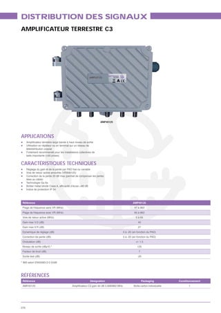 DISTRIBUTION DES SIGNAUX
AMPLIFICATEUR TERRESTRE C3




                                                                   AMP40125




APPLICATIONS
      Utilisation en répéteur ou en terminal sur un réseau de
      télédistribution coaxial
      Fortement recommandé pour les installations collectives de
      taille importante (>50 prises)


CARACTÉRISTIQUES TECHNIQUES
      Voie de retour active amovible (VRA40125)
      Correction de la pente 20 dB max (permet de compenser les pertes
      liées au câble)
      Technologie Ga As

      Indice de protection IP 54




 Référence                                                                            AMP40125
 Plage de fréquence sans VR (MHz)                                                      47 à 862
 Plage de fréquence avec VR (MHz)                                                      85 à 862
 Voie de retour active (MHz)                                                            5 à 65
 Gain max V.D (dB)                                                                        40
 Gain max V.R (dB)                                                                        27
 Dynamique de réglage (dB)                                                    0 à -20 (en fonction du PAD)
 Correction de pente (dB)                                                     0 à -20 (en fonction du PAD)
 Ondulation (dB)                                                                        +/- 1.5
 Niveau de sortie (dBμV) *                                                                125
 Facteur de bruit (dB)                                                                     7
 Sortie test (dB)                                                                         -20

* IM3 selon EN50083-3 0 52dB




RÉFÉRENCES
 Référence                                                  Désignation                        Packaging           Conditionnement
 AMP40125                                                                              Boîte carton individuelle         1




270
 