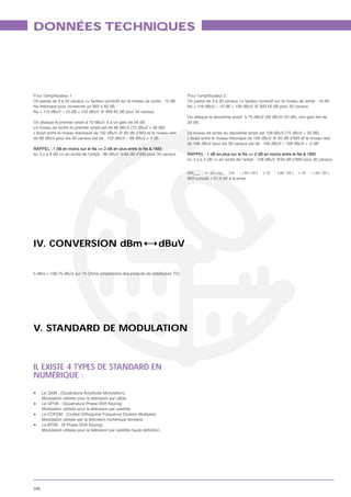 DONNÉES TECHNIQUES




On passe de 3 à 30 canaux => facteur correctif sur le niveau de sortie : 10 dB   On passe de 3 à 30 canaux => facteur correctif sur le niveau de sortie : 10 dB
Ns théorique pour conserver un IM3 à 60 dB :                                     Ns = 116 dBuV – 10 dB = 106 dBuV @ IM3 60 dB pour 30 canaux.
Ns = 112 dBuV – 10 dB = 102 dBuV @ IM3 60 dB pour 30 canaux
                                                                                 On attaque le deuxième ampli à 75 dBuV (98 dBuV–23 dB), son gain est de
On attaque le premier ampli à 72 dBuV. Il a un gain de 26 dB.                    33 dB.
Le niveau de sortie du premier ampli est de 98 dBuV (72 dBuV + 26 dB)
L’écart entre le niveau théorique de 102 dBuV @ 60 dB d’IM3 et le niveau réel    Le niveau de sortie du deuxième ampli est 108 dBuV (75 dBuV + 33 dB).
de 98 dBuV pour les 30 canaux est de : 102 dBuV – 98 dBuV = 4 dB                 L’écart entre le niveau théorique de 106 dBuV @ 60 dB d’IM3 et le niveau réel
                                                                                 de 108 dBuV pour les 30 canaux est de : 106 dBuV – 108 dBuV = -2 dB
RAPPEL : 1 dB en moins sur le Ns => 2 dB en plus entre le Ns & l’IM3
Ici, il y a 4 dB => en sortie de l’ampli : 98 dBuV @68 dB d’IM3 pour 30 canaux   RAPPEL : 1 dB en plus sur le Ns => 2 dB en moins entre le Ns & l’IM3
                                                                                 Ici, il y a 2 dB => en sortie de l’ampli : 108 dBuV @56 dB d’IM3 pour 30 canaux.


                                                                                 IM3Cumul   = - 20 Log10   {10   - ( 65 / 20 )   + 10   - ( 68 / 20 )   + 10   - ( 56 / 20 )
                                                                                 IM3 cumulé = 51.9 dB à la prise.




IV. CONVERSION dBm                                                  dBuV


0 dBm = 108.75 dBuV sur 75 Ohms (impédance des produits de distribution TV)




V. STANDARD DE MODULATION



IL EXISTE 4 TYPES DE STANDARD EN
NUMÉRIQUE :

      Le QAM : (Quadrature Amplitude Modulation)
      Modulation utilisée pour la télévision par câble.
      Le QPSK : (Quadrature Phase Shift Keying)
      Modulation utilisée pour la télévision par satellite.
      Le COFDM : (Coded Orthogonal Frequency Division Multiplex)
      Modulation utilisée par la télévision numérique terrestre.
      Le 8PSK : (8 Phase Shift Keying)




296
 