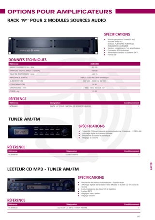 OPTIONS POUR AMPLIFICATEURS
RACK 19’’ POUR 2 MODULES SOURCES AUDIO


                                                                  SPÉCIFICATIONS




DONNÉES TECHNIQUES
 Référence                                             ACBAM2I




                                                        <0.5 %




                                                        13.20



RÉFÉRENCE
 Référence           Désignation                                            Conditionnement
                                                                                         1




TUNER AM/FM
                                                 SPÉCIFICATIONS




RÉFÉRENCE
Référence                          Désignation                              Conditionnement
                                                                                         1
                                                                                               AXCEB




LECTEUR CD MP3 - TUNER AM/FM
                                                 SPÉCIFICATIONS




RÉFÉRENCE
Référence                          Désignation                              Conditionnement
                                                                                          1



                                                                                         307
 