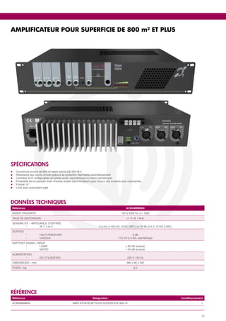 AMPLIFICATEUR POUR SUPERFICIE DE 800 m² ET PLUS




SPéCIFICATIONS
l	   Couverture sonore de 800 m² selon norme CEI 60118-4
l	   Résistance aux courts circuits grâce à sa protection réarmable automatiquement
l	   2 entrées XLR configurables en entrée audio (asymétrique) ou micro (symétrique)
l	   Possibilité de la cascader avec d’autres amplis (sans limitation) pour couvrir des surfaces plus importantes
l	   Format 19’’
l	   Livré avec autocollant siglé




données techniques
 Référence                                                                                         ACBAMBM800
 BANDE PASSANTE                                                                                100 à 5000 Hz (+/- 3dB)
 TAUX DE DISTORSION                                                                                 <1 % @ 1 KHz
 SENSIBILITE – IMPEDANCE D’ENTRÉE
 	         •	       IN 1, 2 et 3                                            0,5 mV à 100 mV, 10 KΩ (MIC) ou 25 Mv à 4 V, 10 KΩ (LINE)
 SORTIES
 	       •	              HAUT-PARLEURS                                                                  0 dB
 	       •	              CASQUE                                                              775 mV à 3 KΩ, asymétrique
 RAPPORT SIGNAL / BRUIT
 	       •	        LIGNE                                                                           > 85 dB (évalué)
 	       •	        MICRO                                                                           > 65 dB (évalué)
 ALIMENTATION
 	       •	              EN UTILISATION                                                             230 V / 50 Hz
 DIMENSIONS – mm                                                                                    480 x 90 x 295
 POIDS – kg                                                                                               9,5




référence
 Référence                                                            Désignation                                                       Conditionnement
 ACBAMBM800                                          AMPLIFICATEUR POUR SUPERFICIE 800 m²                                                            1



                                                                                                                                                      15
 