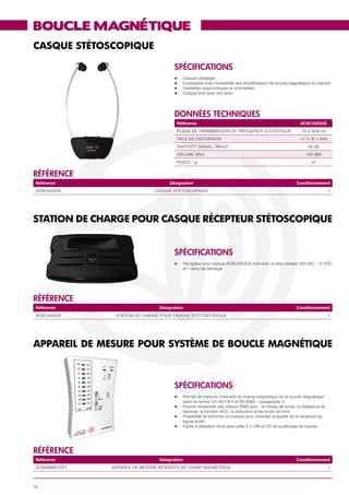 BOUCLE MAGNÉTIQUE
CASQUE STÉTOSCOPIQUE

                                         SPéCIFICATIONS
                                         l	    Casque ultraléger
                                         l	    Compatible avec l’ensemble des amplificateurs de boucle magnétique du marché
                                         l	    Oreillettes ergonomiques et orientables
                                         l	    Casque livré avec son accu




                                         données techniques
                                             Référence                                                         ACBCASQUE
                                             PLAGE DE TRANSMISSION DE FRÉQUENCE ACOUSTIQUE                     70 à 5400 Hz
                                             TAUX DE DISTORSION                                                <1 % @ 1 KHz
                                             RAPPORT SIGNAL / BRUIT                                                60 dB
                                             VOLUME MAX                                                           120 dBA
                                             POIDS – gr                                                              47


référence
 Référence                            Désignation                                                            Conditionnement
 ACBCASQUE                      CASQUE STÉTOSCOPIQUE                                                                            1




STATION DE CHARGE POUR CASQUE RÉCEPTEUR STÉTOSCOPIQUE


                                         SPéCIFICATIONS
                                         l	    Récepteur pour casque ACBCASQUE livré avec un bloc secteur 230 VAC : 12 VDC
                                         	     et 1 accu de recharge




référence
 Référence                        Désignation                                                                Conditionnement
 ACBCHARGE      STATION DE CHARGE POUR CASQUE STÉTOSCOPIQUE                                                                     1




APPAREIL DE MESURE POUR SYSTèME DE BOUCLE MAGNÉTIQUE



                                         SPéCIFICATIONS
                                         l	    Permet de mesurer l’intensité du champ magnétique de la boucle magnétique
                                         	     selon la norme CEI 60118-4 et BS 6083 – paragraphe 4
                                         l	    Fournit l’ensemble des valeurs RMS pour : le niveau de sortie, la fréquence de
                                         	     réponse, la fonction AGC, la distorsion et les bruits de fond
                                         l	    Possibilité de brancher un casque pour controler la qualité de la réception du
                                         	     signal audio
                                         l	    Facile d’utilisation (livré avec piles 2 x LR6 et CD de qualibrage de boucle)




référence
 Référence                        Désignation                                                                Conditionnement
 ACBAMBMTEST   APPAREIL DE MESURE INTENSITÉ DE CHAMP MAGNÉTIQUE                                                                 1



16
 