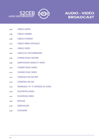 AUDIO - VIDÉO
                                             BROADCAST


p.302   CÂBLES AUDIO

p.366   CÂBLES LUMIÈRE

p.368   CÂBLES ETHERNET

p.373   CÂBLES FIBRES OPTIQUES

p.375   CÂBLES VIDÉO

p.393   CÂBLES DE TÉLÉCOMMANDE

p.394   CONNECTIQUE NEUTRIK

p.399   ADAPTATEURS AUDIO ET VIDÉO

p.403   CONNECTIQUE AUDIO

p.410   CONNECTIQUE VIDÉO

p.414   CORDONS ON AIR PRO

p.440   CORDONS ON AIR

p.449   PANNEAUX 19” ET BOÎTIERS DE SCÈNE

p.450   PLASTRONS AUDIO

p.451   PLASTRONS VIDÉO

p.453   MUXLAB

p.456   ENROULEURS

p.458   GLOSSAIRE




344
 
