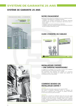 SYSTÈME DE GARANTIE 25 ANS
SYSTÈME DE GARANTIE 25 ANS


     SYSTÈME DE CÂBLAGE STRUCTURÉ : CATÉGORIES 5e - 6 - 6A ET LIAISONS FIBRE OPTIQUE
                                                                                       NOTRE ENGAGEMENT
                                                                                       Multimedia Connect garantit une installation 25 ans aux conditions suivantes :
                                                                                       - L’installation a été réalisée par un installateur partenaire
                                                                                       - L’installation est composée exclusivement de composants Multimedia
                                                                                         Connect adaptés aux niveaux de performance visés (Cat 5e Cat 6 –
                 GARANTIE SYSTÈME 25 ANS                                               -
                                                                                         Cat 6a - Fibre)

                                                                                       - L’installation a été conçue, réalisée et installée conformément aux instructions
                                                                                         du guide d’installation Multimedia Connect.




                                                                                       GUIDE L’ESSENTIEL DU CABLAGE




                                                                                       INSTALLATEURS CERTIFIÉS
                                                                                       = UNE EXPERTISE INDISPENSABLE
                                                                                       La qualité de la conception et de la mise en œuvre d’une installation
                                                                                       est déterminante dans la performance effective du réseau.
                                                                                       Plus performants mais également plus sensibles, les composants
                                                                                       d’aujourd’hui doivent être manipulés et installés avec précision par
                                                                                       un professionnel formé à cette pratique.




                                                                                       COMMENT DEVIENT-ON
                                                                                       INSTALLATEUR CERTIFIÉ ?
                                                                                       1ère étape
                                                                                       Suivre des cycles de formation auprès de notre organisme FIRST.

                                                                                       démontrer son expérience dans la réalisation de câblage informatique
                                                                                       et suivre avec succès des cycles de formation.

                                                                                       2ème étape

                                                                                       les cycles de formation auprès de notre organisme de formation FIRST.


                                                                                       les règles de câblage Multimédia Connect pour toute installation devant donner
                                                                                       lieu de garantie.



44
 
