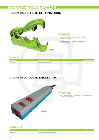 CONNECTIQUE CUIVRE
GAMME BASIC : OUTIL DE CONNEXION




                                                          AVANTAGES
                                                           Facilite le raccordement des connecteurs BASIC
                                                           Dégaine câble intégré (1)

                                                           Règle pour mesurer la longueur de dégainage (3)
                                                           Lumière LED intégrée (4)




                                        BCTOOLS




RÉFÉRENCES
 Référence        Désignation Produit                                                                    Conditionnement
 BCTOOLS          Outil de connexion BASIC                                                                                 1




GAMME BASIC : OUTIL D’INSERTION




                                                          AVANTAGES
                                                           Outil à impact réglable : 1 côté coupant – 1 côté non coupant
                                                           Lame de rechange incluse




                        MMCMTAT




RÉFÉRENCES
 Référence        Désignation Produit                                                                    Conditionnement
 MMCMTAT          Outil d’insertion métallique type ATT                                                                    1



64
 