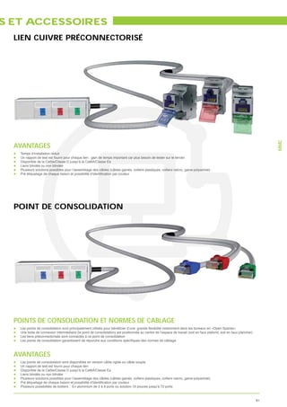S ET ACCESSOIRES
  LIEN CUIVRE PRÉCONNECTORISÉ




                                                                                                                                                                          MMC
  AVANTAGES
   Temps d’installation réduit
   Un rapport de test est fourni pour chaque lien : gain de temps important car plus besoin de tester sur le terrain
   Disponible de la Cat5e/Classe D jusqu’à la Cat6A/Classe Ea
   Liens blindés ou non blindés
   Plusieurs solutions possibles pour l’assemblage des câbles (câbles gainés, colliers plastiques, colliers velcro, gaine polyamide)




  POINT DE CONSOLIDATION




  POINTS DE CONSOLIDATION ET NORMES DE CABLAGE
   Une boite de connexion intermédiaire (le point de consolidation) est positionnée au centre de l’espace de travail (soit en faux plafond, soit en faux plancher)
   Les liens préconnectorisés sont connectés à ce point de consolidation




  AVANTAGES
   Les points de consolidation sont disponibles en version câble rigide ou câble souple
   Un rapport de test est fourni pour chaque lien
   Disponible de la Cat5e/Classe D jusqu’à la Cat6A/Classe Ea
   Liens blindés ou non blindés
   Plusieurs solutions possibles pour l’assemblage des câbles (câbles gainés, colliers plastiques, colliers velcro, gaine polyamide)

   Plusieurs possibilités de boitiers : En aluminium de 2 à 8 ports ou solution 19 pouces jusqu’à 72 ports



                                                                                                                                                                     81
 