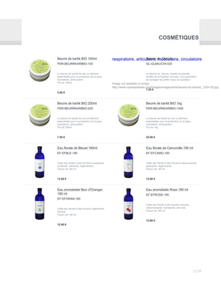 COSMÉTIQUES
Beurre de karité BIO 100ml
PDR-BEURRKARIBIO-100
Le beurre de karité bio est un élément
essentielles pour la protection de la peau,
hydratante, antioxydant.
Pot de 100ml
5.00 €
respiratoire, articulaire, musculaire, circulatoire
Image not readable or empty
http://www.ruedesplantes.com/images/imagecache/baume-du-chinois_120x120.jpg
Baume du Chinois
GL-GLBAUCHI-030
Le baume du chinois, recette ancestrale
héritée de la tradition chinoise, vous permettra
de soulager les petits maux du quotidien.
7.20 €
Beurre de karité BIO 200ml
PDR-BEURRKARIBIO-200
Le beurre de karité bio est un élément
essentielles pour la protection de la peau,
hydratante, antioxydant.
Pot de 200ml
7.50 €
Beurre de karité BIO 1kg
PDR-BEURRKARIBIO-1000
Le beurre de karité bio est un élément
essentielles pour la protection de la peau,
hydratante, antioxydant.
Pot de 1kg
25.00 €
Eau florale de Bleuet 180ml
EF-EFBLE-180
Cette eau florale à des fonctions apaisante,
purifiante, calmante, régénérante.
Flacon de 180 ml
12.60 €
Eau florale de Camomille 180 ml
EF-EFCAMO-180
Cette eau florale à des fonctions adoucissante,
apaisante, régénérante.
Flacon de 180 ml
12.60 €
Eau aromatisée fleur d'Oranger
180 ml
EF-EFORAN-180
Cette eau florale à des fonction régénérant,
tonique.
Flacon de 180 ml
12.60 €
Eau aromatisée Rose 180 ml
EF-EFROSE-180
Cette eau florale à des fonction tonique,
rafraichissante, hydratante, anti-ride…
Flacon de 180 ml
12.60 €
12/20
 