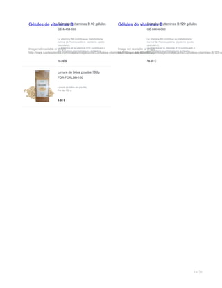 Gélules de vitamines B
Image not readable or empty
http://www.ruedesplantes.com/images/imagecache/Complexe-vitamines-B-60-gelules_82x120.jpg
Complexe vitamines B 60 gélules
GE-M404-060
La vitamine B6 contribue au métabolisme
normal de l'homocystéine. (système cardio-
vasculaire).
La thiamine et la vitamine B12 contribuent à
des fonctions psychologiques normales.
10.00 €
Gélules de vitamines B
Image not readable or empty
http://www.ruedesplantes.com/images/imagecache/Complexe-vitamines-B-120-ge
Complexe vitamines B 120 gélules
GE-M404-060
La vitamine B6 contribue au métabolisme
normal de l'homocystéine. (système cardio-
vasculaire).
La thiamine et la vitamine B12 contribuent à
des fonctions psychologiques normales.
18.00 €
Levure de bière poudre 100g
PDR-PDRLDB-100
Levure de bière en poudre
Pot de 100 g
4.60 €
16/20
 