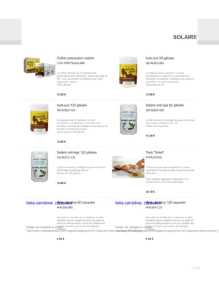 SOLAIRE
Coffret préparation solaire
COF-PREPASOLAIR
ce coffret dispose de 3 compléments
alimentaires dont AutoSUN, solaire anti-age et
lift+. Une association de gélules pour votre
préparation solaire
3X60 gélules
35.00 €
Auto sun 60 gélules
GE-M363-060
La réglisse aide à maintenir un teint
harmonieux.La vitamine C contribue à la
formation normale de collagène pour assurer
la fonction normale de la peau.
Disponible en 60
12.00 €
Auto sun 120 gélules
GE-M363-120
La réglisse aide à maintenir un teint
harmonieux.La vitamine C contribue à la
formation normale de collagène pour assurer la
fonction normale de la peau.
Disponible en 120 gélules
18.00 €
Solaire anti-âge 60 gélules
GE-M223-060
Le thé vert aide à protéger la peau contre les
dommages induits par les UV
Pilulier de 60 gélules
10.30 €
Solaire anti-âge 120 gélules
GE-M223-120
Le thé vert aide à protéger la peau contre les
dommages induits par les UV
Pilulier de 120 gélules
18.00 €
Pack "Soleil"
P-PACKSOL
Prépare la peau aux expositions, hydrate,
favorise le bronzage et aide à avoir une belle
silhouette :
Deux piluliers (gélules et capsules) / Un
extrait fluide / Une huile hydratante
38.10 €
beta carotène, capsules
Image not readable or empty
http://www.ruedesplantes.com/images/imagecache/60-Capsules-beta-carotene_97x120.jpg
Béta carotène 60 capsules
H-H354-060
Stimulant la montée de la mélanine, le bêta-
carotène donne l’aspect bronzé à la peau et
prémunit efficacement contre les méfaits des
rayons UV ainsi que contre les allergies
solaires.
5.00 €
beta carotène, capsules
Image not readable or empty
http://www.ruedesplantes.com/images/imagecache/120-Capsules-beta-carotene_9
Béta carotène 120 capsules
H-H354-120
Stimulant la montée de la mélanine, le bêta-
carotène donne l’aspect bronzé à la peau et
prémunit efficacement contre les méfaits des
rayons UV ainsi que contre les allergies
solaires.
9.50 €
17/20
 