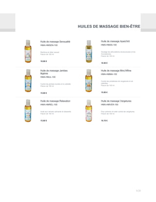 HUILES DE MASSAGE BIEN-ÊTRE
Huile de massage Sensualité
HMA-HMSEN-100
Renforce le désir sexuel.
Flacon de 100 ml
18.86 €
Huile de massage Apais'Arti
HMA-HMAA-100
Soulage les articulations douloureuses et les
rhumatismes.
Flacon de 100 ml
18.90 €
Huile de massage Jambes
légères
HMA-HMJL-100
Contre les jambes lourdes et la cellulite.
Flacon de 100 ml
15.80 €
Huile de massage Minc'Affine
HMA-HMMA-100
Contre les problèmes de vergetures et de
cellulites.
Flacon de 100 ml
15.80 €
Huile de massage Relaxation
HMA-HMREL-100
Huile aux vertues calmante et relaxante.
Flacon de 100 ml
15.80 €
Huile de massage Vergetures
HMA-HMVER-100
Pour prévenir et lutter contre les vergetures.
Flacon de 100 ml
16.70 €
8/20
 