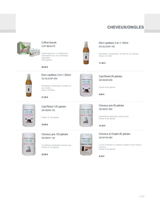 CHEVEUX/ONGLES
Coffret beauté
COF-BEAUTE
Coffret beauté en 3 compléments
alimentaires pour une cosmétique
alimentaire
3X90 gélules
28.00 €
Elixir capillaire 3 en 1 100ml
GC-ELICAP-100
Revitalisant, assainissant, tonifiant du cuir chevelu.
Flacon de 100ml
17.50 €
Elixir capillaire 3 en 1 250ml
GC-ELICAP-250
Revitalisant, assainissant, tonifiant du
cuir chevelu.
Flacon de 250ml
37.00 €
Capi'Résist 60 gélules
GE-M248-060
Pilulier de 60 gélules
9.60 €
Capi'Résist 120 gélules
GE-M248-120
Pilulier de 120 gélules
16.80 €
Cheveux gris 60 gélules
GE-M257-060
Complément alimentaire cheveux gris
Pilulier de 60 gélules
12.30 €
Cheveux gris 120 gélules
GE-M257-120
Complément alimentaire cheveux gris
Pilulier de 120 gélules
22.60 €
Cheveux et Ongles 60 gélules
GE-M154-060
Le zinc contribue au maintien d'ongles et des cheveux
normaux
Pilulier de 60 gélules
8.30 €
9/20
 