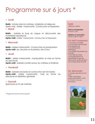 Programme sur 6 jours *
• Lundi
Matin : Arrivée dans la matinée, installation et déjeuner.        Tarifs
Après-midi : Atelier marionnette : Construction et Expression     258 Euros / élève

• Mardi                                                           Tarif accompagnateur
                                                                  31 Euros / Jour
Matin : balade le long du Largue et découverte des
                                                                  Adhésion à l'association
invertébrés aquatiques                                            4 Euros / élève / séjour
Après-midi : Atelier marionnette : Construction et Expression
                                                                  Ce tarif comprend
• Mercredi                                                        • la pension complète
                                                                  • Les activités mentionnées
                                                                  sur le programme
Matin : Atelier marionnette : Construction et Manipulation        • Les intervenants
Après-midi : jeu de piste sur le plateau des Craux                spécifiques
                                                                  • Le matériel nécessaire aux
                                                                  activités
• Jeudi                                                           • Une salle de classe
                                                                  • Une gratuité pour le
Matin : atelier marionnette : manipulation et mise en forme       responsable du groupe
                                                                  •service de communication
du spectacle                                                      via un blog classe sécurisé
Après-midi : balade contée autour du château d’Ardènes

• Vendredi
Matin : balade à la borie et construction de mini bories          Sur demande
                                                                  • Voyage organisé par nos
Après-midi : atelier marionnette : mise en forme             du   soins.
spectacle et répétition générale                                  • Mise à disposition
                                                                  d'animateurs BAFA / AFPS
                                                                  (115 Euros / Jour par
• Samedi                                                          animateur)
Spectacle en fin de matinée




* Programme donné à titre indicatif.




                                                                                                 11
 