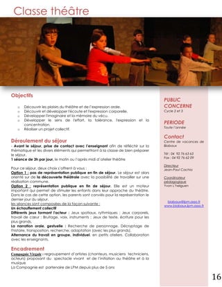Classe théâtre




Objectifs
                                                                                   PUBLIC
   o   Découvrir les plaisirs du théâtre et de l’expression orale.                 CONCERNE
   o   Découvrir et développer l'écoute et l'expression corporelle.                Cycle 2 et 3
   o   Développer l'imaginaire et la mémoire du vécu.
   o   Développer le sens de l'effort, la tolérance, l'expression et la
       concentration.                                                              PERIODE
                                                                                   Toute l’année
   o   Réaliser un projet collectif.

                                                                                   Contact
Déroulement du séjour                                                              Centre de vacances de
- Avant le séjour, prise de contact avec l’enseignant afin de réfléchir sur la     Biabaux
thématique et les divers éléments qui permettront à la classe de bien préparer
le séjour.                                                                         Tél : 04 92 76 63 63
                                                                                   Fax : 04 92 76 62 09
1 séance de 3h par jour, le matin ou l’après midi d’atelier théâtre
                                                                                   Directeur
Pour ce séjour, deux choix s’offrent à vous :                                      Jean-Paul Cachia
Option 1 : pas de représentation publique en fin de séjour. Le séjour est alors
orienté sur de la découverte théâtrale avec la possibilité de travailler sur une   Coordinateur
réalisation commune.                                                               pédagogique
Option 2 : représentation publique en fin de séjour. Elle est un moteur            Yvon L’helguen
important qui permet de stimuler les enfants dans leur approche du théâtre.
Dans le cas de cette option, les parents sont conviés pour la représentation le
dernier jour du séjour.
                                                                                    biabaux@lpm.asso.fr
les séances sont composées de la façon suivante :
                                                                                   www.biabaux.lpm.asso.fr
Un échauffement collectif
Différents jeux formant l'acteur : Jeux spatiaux, rythmiques ; Jeux corporels,
travail de cœur ; Bruitage, voix, instruments ; Jeux de texte, écriture pour les
plus grands.
La narration orale, gestuelle : Recherche de personnage. Décryptage de
l'histoire, transposition, recherche, adaptation (avec les plus grands).
Alternance du travail en groupe, individuel, en petits ateliers. Collaboration
avec les enseignants.

Encadrement
Compagnie Virgule : regroupement d’artistes (chanteurs, musiciens techniciens,
acteurs) proposant du spectacle vivant et de l’initiation au théâtre et à la
musique
La Compagnie est partenaire de LPM depuis plus de 5 ans


                                                                                                             16
 
