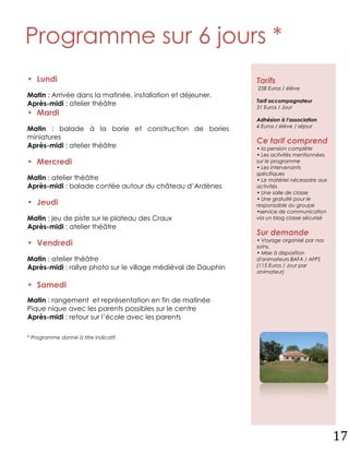 Programme sur 6 jours *
• Lundi                                                        Tarifs
                                                               258 Euros / élève
Matin : Arrivée dans la matinée, installation et déjeuner.
                                                               Tarif accompagnateur
Après-midi : atelier théâtre                                   31 Euros / Jour
• Mardi
                                                               Adhésion à l'association
                                                               4 Euros / élève / séjour
Matin : balade à la borie et construction de bories
miniatures
                                                               Ce tarif comprend
Après-midi : atelier théâtre                                   • la pension complète
                                                               • Les activités mentionnées
• Mercredi                                                     sur le programme
                                                               • Les intervenants
                                                               spécifiques
Matin : atelier théâtre                                        • Le matériel nécessaire aux
Après-midi : balade contée autour du château d’Ardènes         activités
                                                               • Une salle de classe
                                                               • Une gratuité pour le
• Jeudi                                                        responsable du groupe
                                                               •service de communication
Matin : jeu de piste sur le plateau des Craux                  via un blog classe sécurisé
Après-midi : atelier théâtre
                                                               Sur demande
                                                               • Voyage organisé par nos
• Vendredi                                                     soins.
                                                               • Mise à disposition
Matin : atelier théâtre                                        d'animateurs BAFA / AFPS
Après-midi : rallye photo sur le village médiéval de Dauphin   (115 Euros / Jour par
                                                               animateur)

• Samedi
Matin : rangement et représentation en fin de matinée
Pique nique avec les parents possibles sur le centre
Après-midi : retour sur l’école avec les parents

* Programme donné à titre indicatif.




                                                                                              17
 