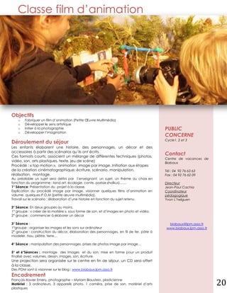 Classe film d’animation




Objectifs
    o   Fabriquer un film d’animation (Petite Œuvre Multimédia)
    o   Développer le sens artistique
    o   Initier à la photographie                                                        PUBLIC
    o   Développer l’imagination
                                                                                         CONCERNE
                                                                                         Cycle1, 2 et 3
Déroulement du séjour
Les enfants élaborent une histoire, des personnages, un décor et des
accessoires à partir des scénarios qu’ils ont écrits.
Ces formats courts, associent un mélange de différentes techniques (photos,
                                                                                         Contact
                                                                                         Centre de vacances de
vidéo, son, arts plastiques, texte, jeu de scène)                                        Biabaux
Procédé : « top motion », animation image par image..Initiation aux étapes
de la création cinématographique: écriture, scénario, manipulation,                      Tél : 04 92 76 63 63
réalisation, montage.                                                                    Fax : 04 92 76 62 09
Au préalable un sujet sera défini par l’enseignant, un sujet, un thème au choix en
fonction du programme : land art, écologie, conte, poésie (haïkus)……                     Directeur
1° Séance: Présentation du projet à la classe.                                           Jean-Paul Cachia
Explication du procédé image par image, visionner quelques films d’animation en          Coordinateur
volume, quelques P.O.M (petite œuvre multimédia).                                        pédagogique
Travail sur le scénario : élaboration d’une histoire en fonction du sujet retenu.        Yvon L’helguen

2° Séance: En deux groupes au moins.
1° groupe : « créer de la matière », sous forme de son, et d’images en photo et vidéo.
2° groupe : commencer à élaborer un décor

3° Séance :                                                                               biabaux@lpm.asso.fr
1°groupe : organiser les images et les sons sur ordinateur                               www.biabaux.lpm.asso.fr
2° groupe : construction du décor, élaboration des personnages, en fil de fer, pâte à
modeler, tissu, plâtre, terre…

4° Séance : manipulation des personnages, prises de photos image par image…

5° et 6°Séances :, montage des images et du son, mise en forme pour un produit
finalisé avec volumes, dessin, images, son, écriture.
Une projection sera organisée sur le centre en fin de séjour, un CD sera offert
à la classe.
Des POM sont à visionner sur le blog : www.biabaux.lpm.asso.fr
Encadrement
François-Xavier Emery, photographe – Myriam Blaustein, plasticienne
Matériel : 3 ordinateurs, 3 appareils photo, 1 caméra, prise de son, matériel d’arts
plastiques
                                                                                                                   20
 