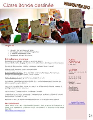 Classe Bande dessinée




Objectifs

    o    Acquérir des techniques de dessin
    o    Développer le sens créatif et l’imagination
    o    Construire entièrement une BD
    o    Développer le travail de groupe


Déroulement du séjour                                                                            PUBLIC
Elaboration d’un scénario (travaillé en amont du séjour) :
Idée générale, notion de gag, cheminement, présentation, développement, conclusion               CONCERNE
                                                                                                 Cycle 2et 3
Recherche documentaire : photos, magazines, capture d’écran, internet

Mise en page : brouillon, croquis, suivi des cases                                               Contact
                                                                                                 Centre de vacances de
Etude des différents plans : Gros plan, Plan Américain, Plan Large, Panoramique,
                                                                                                 Biabaux
Plongée, contre-plongée, Champs, contre champs.
                                                                                                 Tél : 04 92 76 63 63
Notion de perspective : la ligne d’horizon, les points de fuite
                                                                                                 Fax : 04 92 76 62 09
Le crayonné : Les différentes mines (2H, HB, 2B...), Les techniques de construction des
                                                                                                 Directeur
personnages, les papiers à dessin.
                                                                                                 Jean-Paul Cachia
L’encrage : Les outils. (Stylo, plume, pinceau...), les différents traits. (Souple, nerveux, à
                                                                                                 Coordinateur
plat, ligne claire, trames, textures...)
                                                                                                 pédagogique
                                                                                                 Yvon L’helguen
La colorisation : Couleurs directes, Les bleus et celluloïds.

Le travail de l'auteur avec l'imprimeur : La mise en page, le choix du papier, les tarifs, la
validation des cromalins, Le B.A.T

A la suite du séjour, la bande dessinée sera envoyé à l’école pour chaque élève.
                                                                                                   biabaux@lpm.asso.fr
Encadrement                                                                                      www.biabaux.lpm.asso.fr
Olivier Bauza, auteur BD, intervient fréquemment dans les écoles et collèges de la
région pour expliquer les différentes étapes nécessaires à la réalisation d'une bande
dessinée
http://olivier-bauza.blogspot.fr



                                                                                                                           24
 