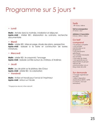 Programme sur 5 jours *
                                                                  Tarifs
                                                                  199 Euros / élève

• Lundi                                                           Tarif accompagnateur
                                                                  31 Euros / Jour
Matin : Arrivée dans la matinée, installation et déjeuner.
                                                                  Adhésion à l'association
Après-midi : Atelier BD : élaboration du scénario, recherche      4 Euros / élève / séjour
documentaire
                                                                  Ce tarif
• Mardi                                                           comprend
Matin : atelier BD : Mise en page, étude des plans, perspective   • la pension complète
Après-midi : balade à la borie et construction de bories          • Les activités
                                                                  mentionnées sur le
miniatures                                                        programme
                                                                  • Les intervenants
• Mercredi                                                        spécifiques
                                                                  • Le matériel nécessaire
                                                                  aux activités
Matin : atelier BD : le crayonné, l’encrage                       • Une salle de classe
Après-midi : balade contée autour du château d’Ardènes            • Une gratuité pour le
                                                                  responsable du groupe
                                                                  •service de
• Jeudi                                                           communication via un
                                                                  blog classe sécurisé
Matin : jeu de piste sur le plateau des Craux
Après-midi : atelier BD : la colorisation
• Vendredi                                                        Sur demande
                                                                  • Voyage organisé par
                                                                  nos soins.
Matin : finition et travail pour l’envoi à l’imprimeur            • Mise à disposition
Après-midi : retour sur l’école                                   d'animateurs BAFA / AFPS
                                                                  (115 Euros / Jour par
                                                                  animateur)

* Programme donné à titre indicatif.




                                                                                             25
 
