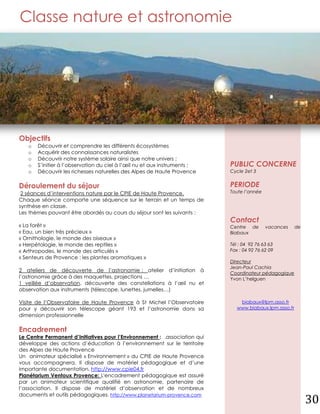 Classe nature et astronomie




Objectifs
   o   Découvrir et comprendre les différents écosystèmes
   o   Acquérir des connaissances naturalistes
   o   Découvrir notre système solaire ainsi que notre univers ;
   o   S’initier à l’observation du ciel à l’œil nu et aux instruments ;    PUBLIC CONCERNE
   o   Découvrir les richesses naturelles des Alpes de Haute Provence       Cycle 2et 3


Déroulement du séjour                                                       PERIODE
 2 séances d’interventions nature par le CPIE de Haute Provence.            Toute l’année
Chaque séance comporte une séquence sur le terrain et un temps de
synthèse en classe.
Les thèmes pouvant être abordés au cours du séjour sont les suivants :
                                                                            Contact
« La forêt »                                                                Centre de       vacances     de
« Eau, un bien très précieux »                                              Biabaux
« Ornithologie, le monde des oiseaux »
« Herpétologie, le monde des reptiles »                                     Tél : 04 92 76 63 63
« Arthropodes, le monde des articulés »                                     Fax : 04 92 76 62 09
« Senteurs de Provence : les plantes aromatiques »
                                                                            Directeur
                                                                            Jean-Paul Cachia
2 ateliers de découverte de l’astronomie : atelier d’initiation à
                                                                            Coordinateur pédagogique
l’astronomie grâce à des maquettes, projections …                           Yvon L’helguen
1 veillée d’observation, découverte des constellations à l’œil nu et
observation aux instruments (télescope, lunettes, jumelles…)

Visite de l’Observatoire de Haute Provence à St Michel l’Observatoire           biabaux@lpm.asso.fr
pour y découvrir son télescope géant 193 et l’astronomie dans sa               www.biabaux.lpm.asso.fr
dimension professionnelle

Encadrement
Le Centre Permanent d’Initiatives pour l’Environnement : .association qui
développe des actions d’éducation à l’environnement sur le territoire
des Alpes de Haute Provence
Un animateur spécialisé « Environnement » du CPIE de Haute Provence
vous accompagnera. Il dispose de matériel pédagogique et d’une
importante documentation. http://www.cpie04.fr
Planétarium Ventoux Provence: L'encadrement pédagogique est assuré
par un animateur scientifique qualifié en astronomie, partenaire de
l’association. Il dispose de matériel d’observation et de nombreux
documents et outils pédagogiques. http://www.planetarium-provence.com
                                                                                                              30
 