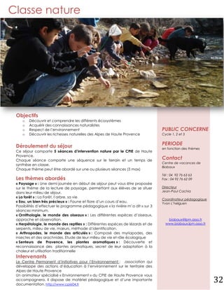 Classe nature




 Objectifs
    o   Découvrir et comprendre les différents écosystèmes
    o   Acquérir des connaissances naturalistes
    o   Respect de l’environnement                                                PUBLIC CONCERNE
    o   Découvrir les richesses naturelles des Alpes de Haute Provence            Cycle 1, 2 et 3


 Déroulement du séjour                                                            PERIODE
                                                                                  en fonction des thèmes
 Ce séjour comporte 5 séances d’intervention nature par le CPIE de Haute
 Provence.
 Chaque séance comporte une séquence sur le terrain et un temps de
                                                                                  Contact
                                                                                  Centre de vacances de
 synthèse en classe.
                                                                                  Biabaux
 Chaque thème peut être abordé sur une ou plusieurs séances (3 max)
                                                                                  Tél : 04 92 76 63 63
 Les thèmes abordés                                                               Fax : 04 92 76 62 09
 « Paysage » : Une demi-journée en début de séjour peut vous être proposée
 sur le thème de la lecture de paysage, permettant aux élèves de se situer        Directeur
 dans leur milieu de séjour.                                                      Jean-Paul Cachia
 « La forêt » : La Forêt, l’arbre, sa vie
                                                                                  Coordinateur pédagogique
 « Eau, un bien très précieux » : Faune et flore d’un cours d’eau.                Yvon L’helguen
 Possibilités d’effectuer le programme pédagogique « la rivière m’a dit » sur 3
 séances minimum.
 « Ornithologie, le monde des oiseaux » : Les différentes espèces d’oiseaux,
 approche et observation.                                                            biabaux@lpm.asso.fr
 « Herpétologie, le monde des reptiles » : Différentes espèces de lézards et de     www.biabaux.lpm.asso.fr
 serpents, milieu de vie, mœurs, méthode d’identification.
 « Arthropodes, le monde des articulés » : Composé des myriapodes, des
 insectes et des arachnides. Etude de leur milieu de vie et rôle écologique
 « Senteurs de Provence, les plantes aromatiques » : Découverte et
 reconnaissance des plantes aromatiques, secret de leur adaptation à la
 chaleur et utilisation traditionnelle
 Intervenants
 Le Centre Permanent d’Initiatives pour l’Environnement : .association qui
 développe des actions d’éducation à l’environnement sur le territoire des
 Alpes de Haute Provence
 Un animateur spécialisé « Environnement » du CPIE de Haute Provence vous
 accompagnera. Il dispose de matériel pédagogique et d’une importante
 documentation. http://www.cpie04.fr
                                                                                                              32
 