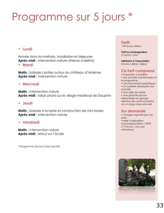 Programme sur 5 jours *

                                                                Tarifs
                                                                199 Euros / élève
 • Lundi
                                                                Tarif accompagnateur
                                                                31 Euros / Jour
 Arrivée dans la matinée, installation et déjeuner.
 Après-midi : intervention nature (thème à définir)             Adhésion à l'association
                                                                4 Euros / élève / séjour
 • Mardi
 Matin : balade contée autour du château d’Ardènes              Ce tarif comprend
                                                                • la pension complète
 Après-midi : intervention nature                               • Les activités mentionnées sur
                                                                le programme
 • Mercredi                                                     • Les intervenants spécifiques
                                                                • Le matériel nécessaire aux
                                                                activités
 Matin : intervention nature                                    • Une salle de classe
 Après-midi : rallye photo sur le village médiéval de Dauphin   • Une gratuité pour le
                                                                responsable du groupe
                                                                •service de communication
 • Jeudi                                                        via un blog classe sécurisé

 Matin : balade à la borie et construction de mini bories       Sur demande
 Après-midi : intervention nature                               • Voyage organisé par nos
                                                                soins.
                                                                • Mise à disposition
 • Vendredi                                                     d'animateurs BAFA / AFPS
                                                                (115 Euros / Jour par
 Matin : intervention nature                                    animateur)
 Après-midi : retour sur l’école


 * Programme donné à titre indicatif.




                                                                                              33
 