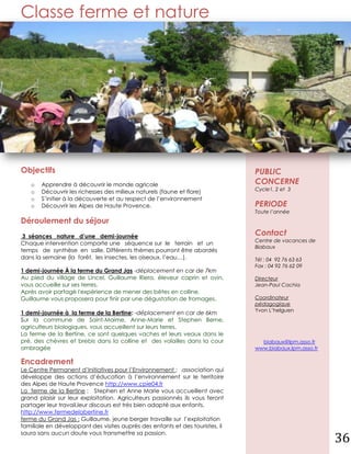 Classe ferme et nature




   Objectifs                                                                      PUBLIC
      o   Apprendre à découvrir le monde agricole                                 CONCERNE
                                                                                  Cycle1, 2 et 3
      o   Découvrir les richesses des milieux naturels (faune et flore)
      o   S’initier à la découverte et au respect de l’environnement
      o   Découvrir les Alpes de Haute Provence.                                  PERIODE
                                                                                  Toute l’année
   Déroulement du séjour
    3 séances nature d’une demi-journée                                           Contact
                                                                                  Centre de vacances de
   Chaque intervention comporte une séquence sur le terrain et un
                                                                                  Biabaux
   temps de synthèse en salle. Différents thèmes pourront être abordés
   dans la semaine (la forêt, les insectes, les oiseaux, l’eau…).                 Tél : 04 92 76 63 63
                                                                                  Fax : 04 92 76 62 09
   1 demi-journée À la ferme du Grand Jas -déplacement en car de 7km
   Au pied du village de Lincel, Guillaume Riera, éleveur caprin et ovin,         Directeur
   vous accueille sur ses terres.                                                 Jean-Paul Cachia
   Après avoir partagé l'expérience de mener des bêtes en colline.
   Guillaume vous proposera pour finir par une dégustation de fromages.           Coordinateur
                                                                                  pédagogique
                                                                                  Yvon L’helguen
   1 demi-journée à la ferme de la Bertine: -déplacement en car de 6km
   Sur la commune de Saint-Maime, Anne-Marie et Stephen Berne,
   agriculteurs biologiques, vous accueillent sur leurs terres.
   La ferme de la Bertine, ce sont quelques vaches et leurs veaux dans le
   pré, des chèvres et brebis dans la colline et des volailles dans la cour         biabaux@lpm.asso.fr
   ombragée                                                                       www.biabaux.lpm.asso.fr

   Encadrement
   Le Centre Permanent d’Initiatives pour l’Environnement : .association qui
   développe des actions d’éducation à l’environnement sur le territoire
   des Alpes de Haute Provence http://www.cpie04.fr
   La ferme de la Bertine : Stephen et Anne Marie vous accueillent avec
   grand plaisir sur leur exploitation. Agriculteurs passionnés ils vous feront
   partager leur travail,leur discours est très bien adapté aux enfants.
   http://www.fermedelabertine.fr
La ferme du Grand Jas : Guillaume, jeune berger travaille sur l’exploitation
   familiale en développant des visites auprès des enfants et des touristes, il

                                                                                                            36
   saura sans aucun doute vous transmettre sa passion.
 