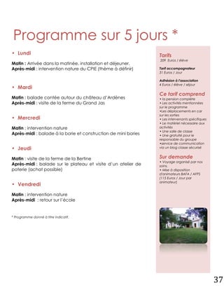 Programme sur 5 jours *
• Lundi                                                         Tarifs
                                                                209 Euros / élève
Matin : Arrivée dans la matinée, installation et déjeuner.
Après-midi : intervention nature du CPIE (thème à définir)      Tarif accompagnateur
                                                                31 Euros / Jour

                                                                Adhésion à l'association
                                                                4 Euros / élève / séjour
• Mardi
                                                                Ce tarif comprend
Matin : balade contée autour du château d’Ardènes               • la pension complète
Après-midi : visite de la ferme du Grand Jas                    • Les activités mentionnées
                                                                sur le programme
                                                                •Les déplacements en car
                                                                sur les sorties
• Mercredi                                                      • Les intervenants spécifiques
                                                                • Le matériel nécessaire aux
Matin : intervention nature                                     activités
                                                                • Une salle de classe
Après-midi : balade à la borie et construction de mini bories   • Une gratuité pour le
                                                                responsable du groupe
                                                                •service de communication
• Jeudi                                                         via un blog classe sécurisé


Matin : visite de la ferme de la Bertine                        Sur demande
                                                                • Voyage organisé par nos
Après-midi : balade sur le plateau et visite d’un atelier de    soins.
poterie (achat possible)                                        • Mise à disposition
                                                                d'animateurs BAFA / AFPS
                                                                (115 Euros / Jour par
                                                                animateur)
• Vendredi
Matin : intervention nature
Après-midi : retour sur l’école


* Programme donné à titre indicatif.




                                                                                                 37
 